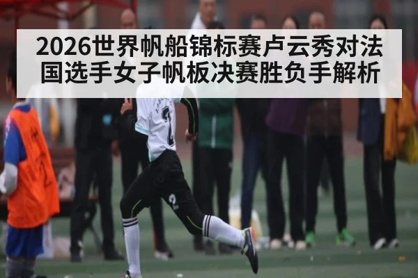 2026世界帆船锦标赛卢云秀对法国选手女子帆板决赛胜负手解析